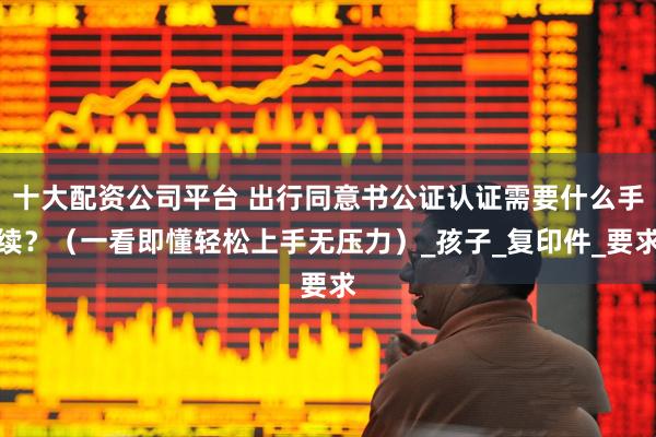 十大配资公司平台 出行同意书公证认证需要什么手续？（一看即懂轻松上手无压力）_孩子_复印件_要求