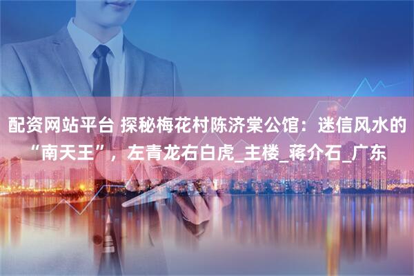 配资网站平台 探秘梅花村陈济棠公馆：迷信风水的“南天王”，左青龙右白虎_主楼_蒋介石_广东