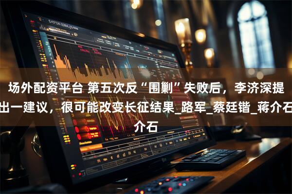 场外配资平台 第五次反“围剿”失败后，李济深提出一建议，很可能改变长征结果_路军_蔡廷锴_蒋介石