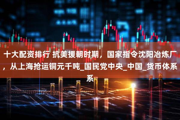 十大配资排行 抗美援朝时期，国家指令沈阳冶炼厂，从上海抢运铜元千吨_国民党中央_中国_货币体系