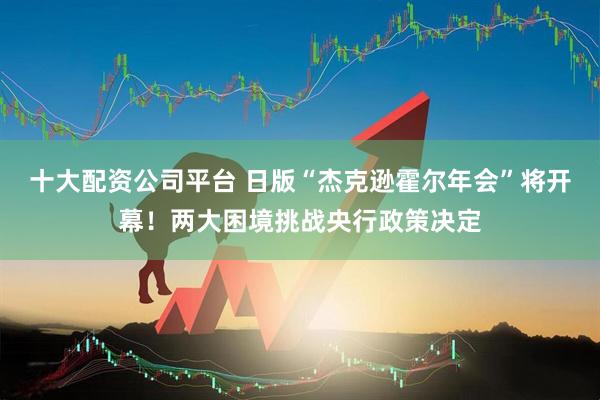 十大配资公司平台 日版“杰克逊霍尔年会”将开幕！两大困境挑战央行政策决定