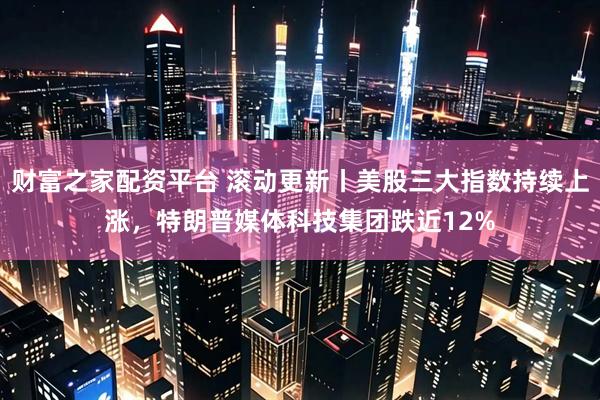 财富之家配资平台 滚动更新丨美股三大指数持续上涨，特朗普媒体科技集团跌近12%