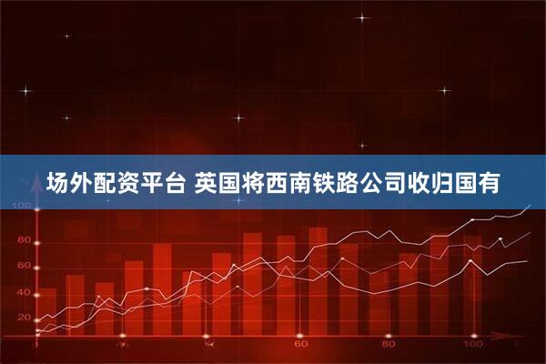 场外配资平台 英国将西南铁路公司收归国有