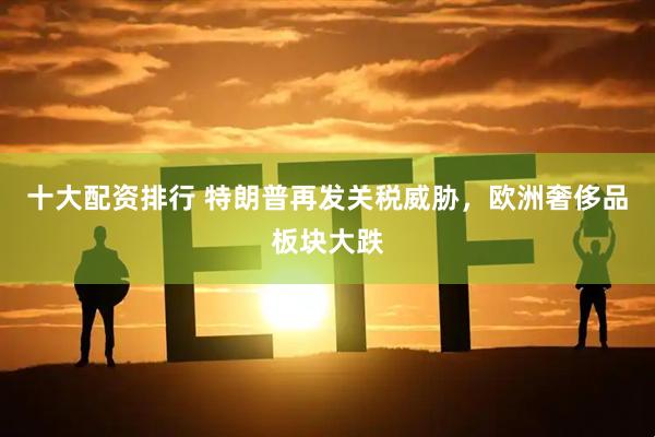 十大配资排行 特朗普再发关税威胁，欧洲奢侈品板块大跌