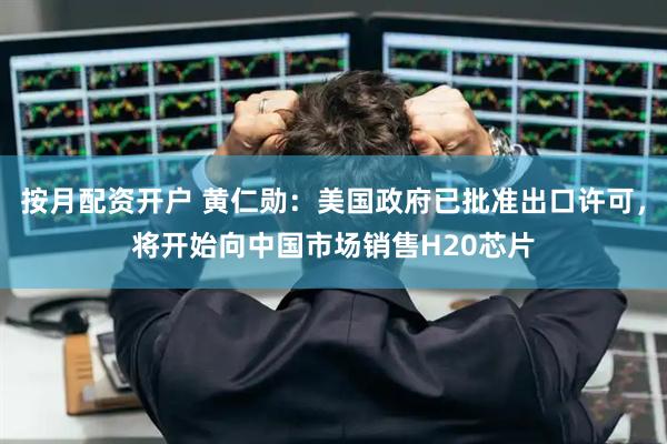 按月配资开户 黄仁勋：美国政府已批准出口许可，将开始向中国市场销售H20芯片