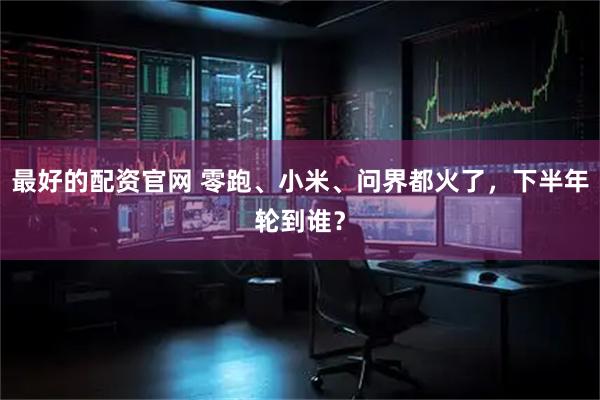 最好的配资官网 零跑、小米、问界都火了，下半年轮到谁？