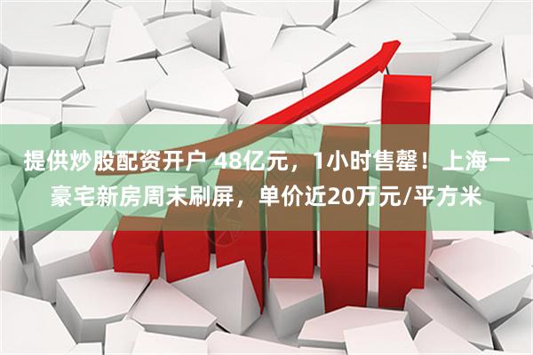 提供炒股配资开户 48亿元，1小时售罄！上海一豪宅新房周末刷屏，单价近20万元/平方米