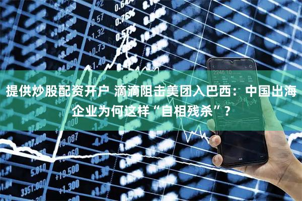 提供炒股配资开户 滴滴阻击美团入巴西：中国出海企业为何这样“自相残杀”？