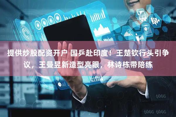 提供炒股配资开户 国乒赴印度！王楚钦行头引争议，王曼昱新造型亮眼，林诗栋带陪练