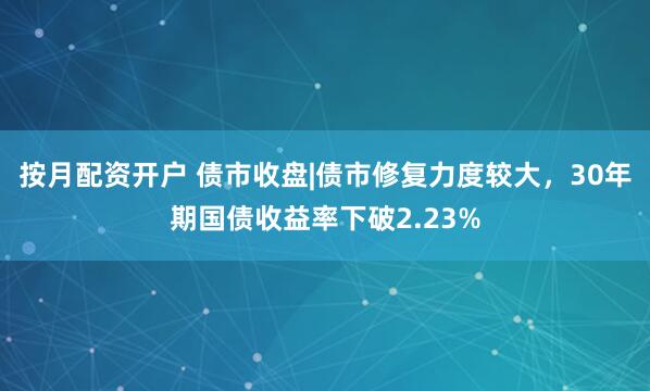 按月配资开户 债市收盘|债市修复力度较大，30年期国债收益率下破2.23%