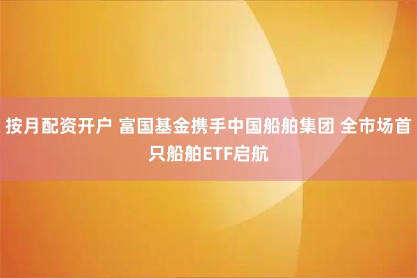 按月配资开户 富国基金携手中国船舶集团 全市场首只船舶ETF启航