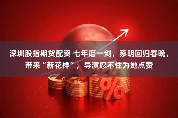 深圳股指期货配资 七年磨一剑,蔡明回归春晚,带来“新花样”,导演忍不住为她点赞