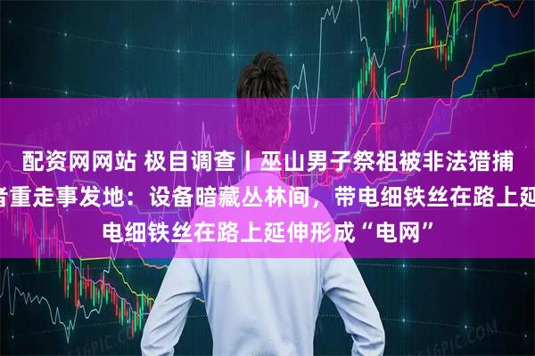 配资网网站 极目调查丨巫山男子祭祖被非法猎捕装置电死,记者重走事发地:设备暗藏丛林间,带电细铁丝在路上延伸形成“电网”