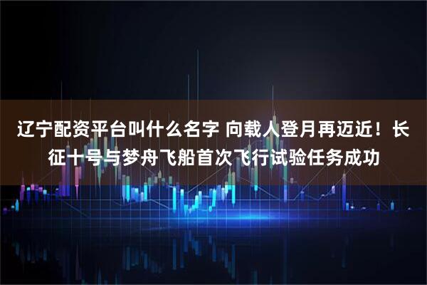 辽宁配资平台叫什么名字 向载人登月再迈近！长征十号与梦舟飞船首次飞行试验任务成功