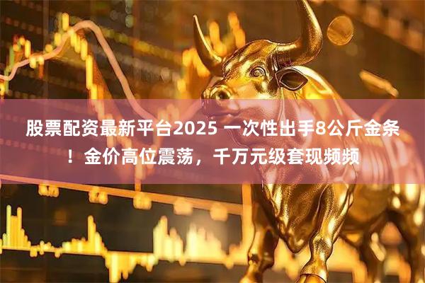 股票配资最新平台2025 一次性出手8公斤金条！金价高位震荡，千万元级套现频频